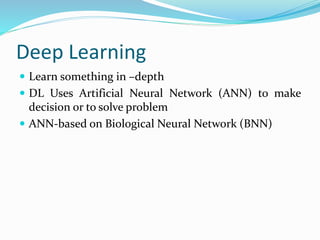 Deep Learning
 Learn something in –depth
 DL Uses Artificial Neural Network (ANN) to make
decision or to solve problem
 ANN-based on Biological Neural Network (BNN)
 