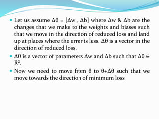  Let us assume Δθ = [Δw , Δb] where Δw & Δb are the
changes that we make to the weights and biases such
that we move in the direction of reduced loss and land
up at places where the error is less. Δθ is a vector in the
direction of reduced loss.
 Δθ is a vector of parameters Δw and Δb such that Δθ ∈
R².
 Now we need to move from θ to θ+Δθ such that we
move towards the direction of minimum loss
 