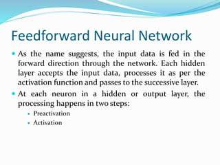 Feedforward Neural Network
 As the name suggests, the input data is fed in the
forward direction through the network. Each hidden
layer accepts the input data, processes it as per the
activation function and passes to the successive layer.
 At each neuron in a hidden or output layer, the
processing happens in two steps:
 Preactivation
 Activation
 