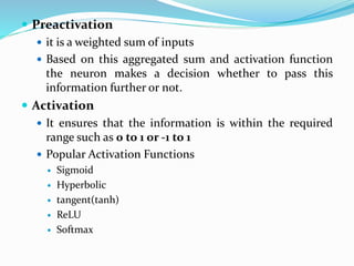  Preactivation
 it is a weighted sum of inputs
 Based on this aggregated sum and activation function
the neuron makes a decision whether to pass this
information further or not.
 Activation
 It ensures that the information is within the required
range such as 0 to 1 or -1 to 1
 Popular Activation Functions
 Sigmoid
 Hyperbolic
 tangent(tanh)
 ReLU
 Softmax
 