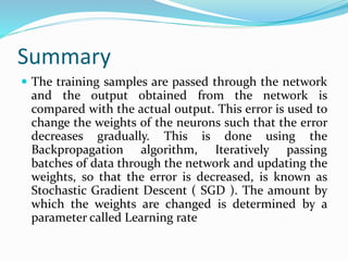 Summary
 The training samples are passed through the network
and the output obtained from the network is
compared with the actual output. This error is used to
change the weights of the neurons such that the error
decreases gradually. This is done using the
Backpropagation algorithm, Iteratively passing
batches of data through the network and updating the
weights, so that the error is decreased, is known as
Stochastic Gradient Descent ( SGD ). The amount by
which the weights are changed is determined by a
parameter called Learning rate
 