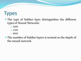 Types
 The type of hidden layer distinguishes the different
types of Neural Networks
 ANN
 CNN
 RNN
 The number of hidden layers is termed as the depth of
the neural network
 