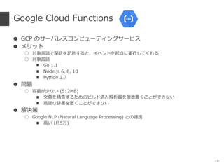 Google Cloud Functions
● GCP のサーバレスコンピューティングサービス
● メリット
○ 対象言語で関数を記述すると、イベントを起点に実行してくれる
○ 対象言語
■ Go 1.1
■ Node.js 6, 8, 10
■ Python 3.7
● 問題
○ 容量が少ない (512MB)
■ 文章を精査するためのビルド済み解析器を複数置くことができない
■ 高度な辞書を置くことができない
● 解決策
○ Google NLP (Natural Language Processing) との連携
■ 高い (月5万)
10
 
