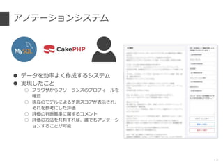 アノテーションシステム
● データを効率よく作成するシステム
● 実現したこと
○ ブラウザからフリーランスのプロフィールを
確認
○ 現在のモデルによる予測スコアが表示され、
それを参考にした評価
○ 評価の判断基準に関するコメント
○ 評価の方法を共有すれば、誰でもアノテーシ
ョンすることが可能
13
 