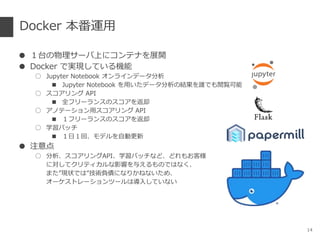 Docker 本番運用
● １台の物理サーバ上にコンテナを展開
● Docker で実現している機能
○ Jupyter Notebook オンラインデータ分析
■ Jupyter Notebook を用いたデータ分析の結果を誰でも閲覧可能
○ スコアリング API
■ 全フリーランスのスコアを返却
○ アノテーション用スコアリング API
■ １フリーランスのスコアを返却
○ 学習バッチ
■ １日１回、モデルを自動更新
● 注意点
○ 分析、スコアリングAPI、学習バッチなど、どれもお客様
に対してクリティカルな影響を与えるものではなく、
また”現状では”技術負債になりかねないため、
オーケストレーションツールは導入していない
14
 