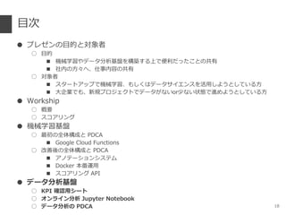 目次
● プレゼンの目的と対象者
○ 目的
■ 機械学習やデータ分析基盤を構築する上で便利だったことの共有
■ 社内の方々へ、仕事内容の共有
○ 対象者
■ スタートアップで機械学習、もしくはデータサイエンスを活用しようとしている方
■ 大企業でも、新規プロジェクトでデータがないor少ない状態で進めようとしている方
● Workship
○ 概要
○ スコアリング
● 機械学習基盤
○ 最初の全体構成と PDCA
■ Google Cloud Functions
○ 改善後の全体構成と PDCA
■ アノテーションシステム
■ Docker 本番運用
■ スコアリング API
● データ分析基盤
○ KPI 確認用シート
○ オンライン分析 Jupyter Notebook
○ データ分析の PDCA 18
 