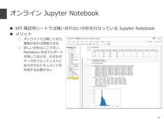 オンライン Jupyter Notebook
● KPI 確認用シートでは補いきれない分析を行なっている Jupyter Notebook
● メリット
○ オンラインで公開しており、
権限があれば閲覧できる
○ 詳しい分析はここで行い、
Markdown 形式でレポート
を残しておけば、わざわざ
データサイエンティストに
ありがちなドキュメントを
作成する必要がない
20
 