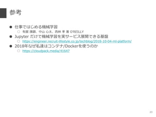 参考
● 仕事ではじめる機械学習
○ 有賀 康顕、中山 心太、西林 孝 著 O’REILLY
● Jupyter だけで機械学習を実サービス展開できる基盤
○ https://engineer.recruit-lifestyle.co.jp/techblog/2018-10-04-ml-platform/
● 2018年なぜ私達はコンテナ/Dockerを使うのか
○ https://cloudpack.media/41647
23
 