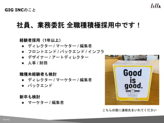 GIG INC.
社員、業務委託 全職種積極採用中です！
経験者採用（1年以上）
● ディレクター / マーケター / 編集者
● フロントエンド / バックエンド / インフラ
● デザイナー / アートディレクター
● 人事 / 財務
職種未経験者も検討
● ディレクター / マーケター / 編集者
● バックエンド
新卒も検討
● マーケター / 編集者
GIG INCのこと
こちらの箱に連絡先をいれてください
 