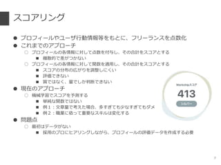 スコアリング
● プロフィールやユーザ行動情報等をもとに、フリーランスを点数化
● これまでのアプローチ
○ プロフィールの各情報に対して点数を付与し、その合計をスコアとする
■ 離散的で差がつかない
○ プロフィールの各情報に対して関数を適用し、その合計をスコアとする
■ スコアの分布の広がりを調整しにくい
■ 評価できない
■ 質ではなく、量でしか判断できない
● 現在のアプローチ
○ 機械学習でスコアを予測する
■ 単純な関数ではない
■ 例１：文章量で考えた場合、多すぎても少なすぎてもダメ
■ 例２：職業に依って重要なスキルは変化する
● 問題点
○ 最初はデータがない
■ 採用のプロにヒアリングしながら、プロフィールの評価データを作成する必要
7
 