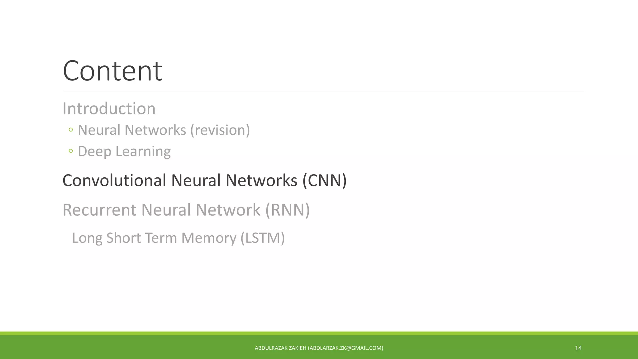 Content
Introduction
◦ Neural Networks (revision)
◦ Deep Learning
Convolutional Neural Networks (CNN)
Recurrent Neural Network (RNN)
Long Short Term Memory (LSTM)
ABDULRAZAK ZAKIEH (ABDLARZAK.ZK@GMAIL.COM) 14
 