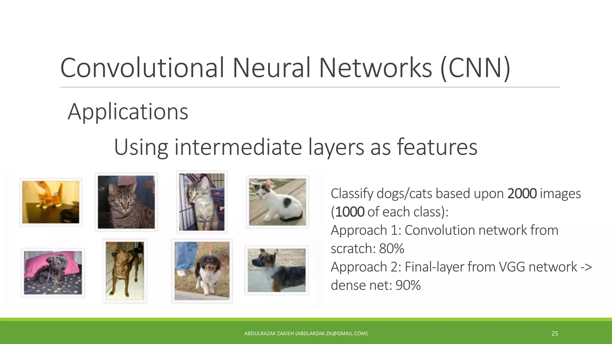Convolutional Neural Networks (CNN)
ABDULRAZAK ZAKIEH (ABDLARZAK.ZK@GMAIL.COM) 25
Applications
Using intermediate layers as features
Classify dogs/cats based upon 2000 images
(1000 of each class):
Approach 1: Convolution network from
scratch: 80%
Approach 2: Final-layer from VGG network ->
dense net: 90%
 