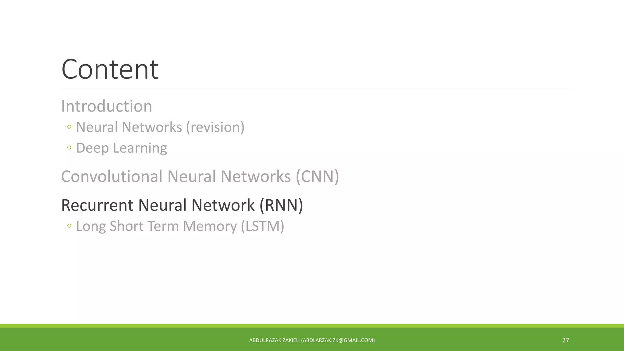 Content
Introduction
◦ Neural Networks (revision)
◦ Deep Learning
Convolutional Neural Networks (CNN)
Recurrent Neural Network (RNN)
◦ Long Short Term Memory (LSTM)
ABDULRAZAK ZAKIEH (ABDLARZAK.ZK@GMAIL.COM) 27
 