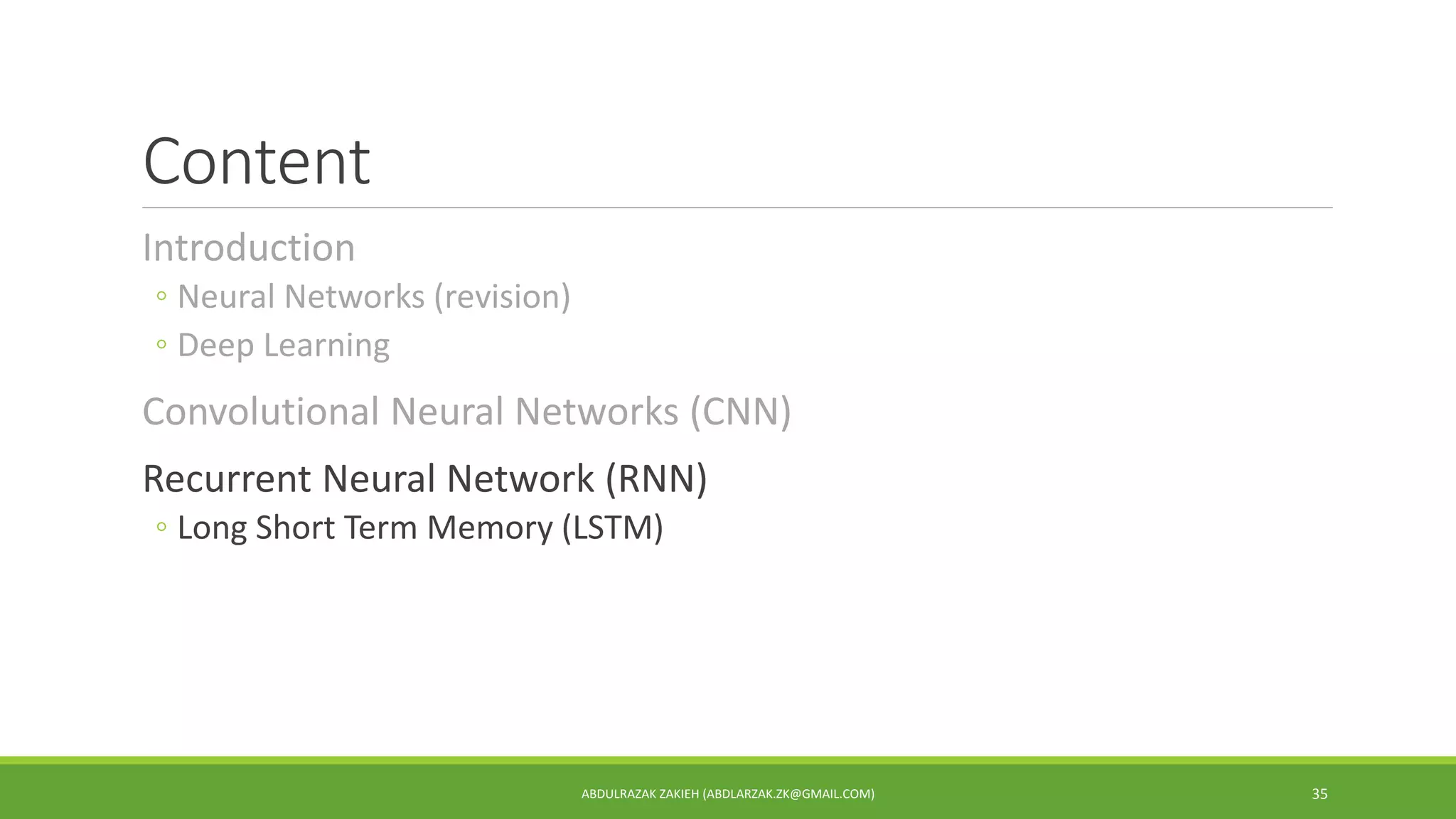 Content
Introduction
◦ Neural Networks (revision)
◦ Deep Learning
Convolutional Neural Networks (CNN)
Recurrent Neural Network (RNN)
◦ Long Short Term Memory (LSTM)
ABDULRAZAK ZAKIEH (ABDLARZAK.ZK@GMAIL.COM) 35
 