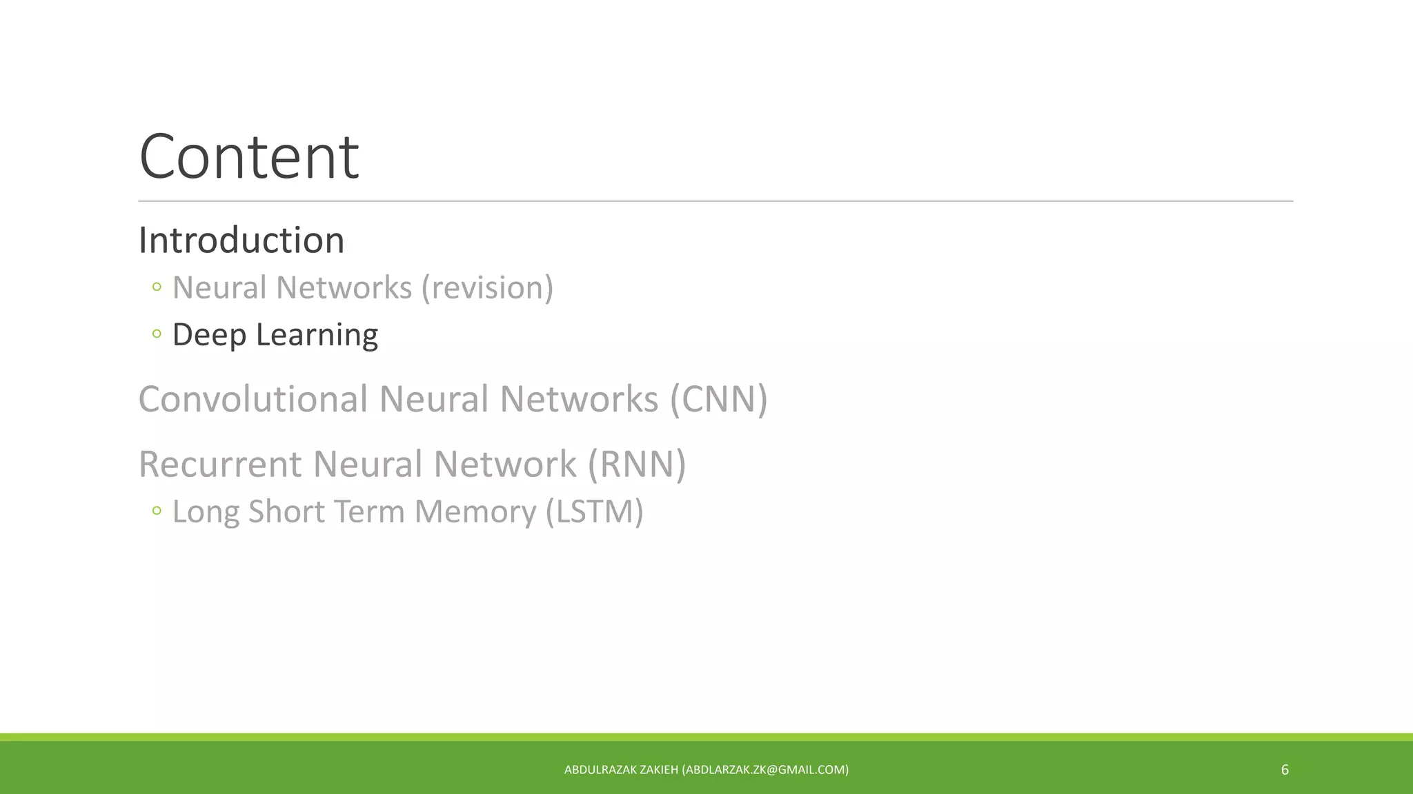 Content
Introduction
◦ Neural Networks (revision)
◦ Deep Learning
Convolutional Neural Networks (CNN)
Recurrent Neural Network (RNN)
◦ Long Short Term Memory (LSTM)
ABDULRAZAK ZAKIEH (ABDLARZAK.ZK@GMAIL.COM) 6
 