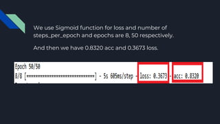 We use Sigmoid function for loss and number of
steps_per_epoch and epochs are 8, 50 respectively.
And then we have 0.8320 acc and 0.3673 loss.
 