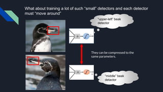 What about training a lot of such “small” detectors and each detector
must “move around”
They can be compressed to the
same parameters.
“upper-left” beak
detector
“middle” beak
detactor
 