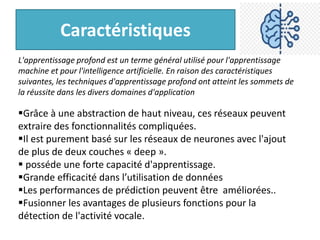 Caractéristiques
L'apprentissage profond est un terme général utilisé pour l'apprentissage
machine et pour l'intelligence artificielle. En raison des caractéristiques
suivantes, les techniques d'apprentissage profond ont atteint les sommets de
la réussite dans les divers domaines d'application
Grâce à une abstraction de haut niveau, ces réseaux peuvent
extraire des fonctionnalités compliquées.
Il est purement basé sur les réseaux de neurones avec l'ajout
de plus de deux couches « deep ».
 posséde une forte capacité d'apprentissage.
Grande efficacité dans l’utilisation de données
Les performances de prédiction peuvent être améliorées..
Fusionner les avantages de plusieurs fonctions pour la
détection de l'activité vocale.
 