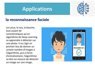 Applications
la reconnaissance faciale
Les yeux, le nez, la bouche,
tout autant de
caractéristiques qu’un
algorithme de Deep Learning
va apprendre à détecter sur
une photo. Il va s’agir en
premier lieu de donner un
certain nombre d’images à
l’algorithme, puis à force
d’entraînement, l’algorithme
va être en mesure de détecter
un visage sur une image.
 