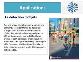 Applications
La détection d’objets
Sur une image complexe où il y a plusieurs
éléments, les algorithmes de détection
d’objets vont être maintenant capables
d’identifier et de localiser au pixel près un
élément ou une personne. 800 millions
d’images sont uploadées chaque jour sur
Facebook : son algorithme Deep Learning est
effectivement capable d’identifier telle ou
telle personne sur une photo dès lors qu’elle
est uploadée.
 