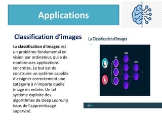 Applications
La classification d'images est
un problème fondamental en
vision par ordinateur, qui a de
nombreuses applications
concrètes. Le but est de
construire un système capable
d'assigner correctement une
catégorie à n'importe quelle
image en entrée. Un tel
système exploite des
algorithmes de Deep Learning
issus de l'apprentissage
supervisé.
Classification d’images
 