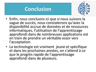 Conclusion
• Enfin, nous concluons ici que si nous suivons la
vague de succès, nous constaterons qu'avec la
disponibilité accrue de données et de ressources
informatiques, l'utilisation de l'apprentissage
approfondi dans de nombreuses applications est
en train de prendre un véritable essor vers
l'acceptation.
• La technologie est vraiment jeune et spécifique
et dans les prochaines années, on s'attend à ce
que le progrès rapide de l'apprentissage
approfondi dans de plusieurs.
 