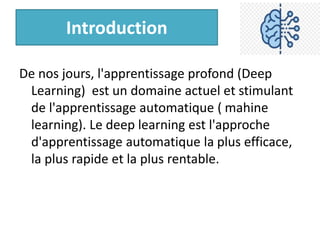 Introduction
De nos jours, l'apprentissage profond (Deep
Learning) est un domaine actuel et stimulant
de l'apprentissage automatique ( mahine
learning). Le deep learning est l'approche
d'apprentissage automatique la plus efficace,
la plus rapide et la plus rentable.
 