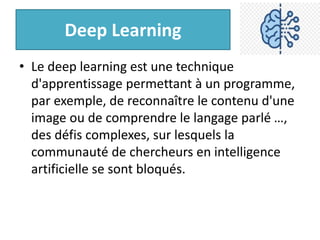 Deep Learning
• Le deep learning est une technique
d'apprentissage permettant à un programme,
par exemple, de reconnaître le contenu d'une
image ou de comprendre le langage parlé …,
des défis complexes, sur lesquels la
communauté de chercheurs en intelligence
artificielle se sont bloqués.
 