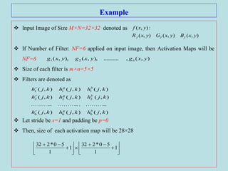 Example
 Input Image of Size M×N=32×32 denoted as
 If Number of Filter: NF=6 applied on input image, then Activation Maps will be
NF=6
 Size of each filter is m×n=5×5
 Filters are denoted as
 Let stride be s=1 and padding be p=0
 Then, size of each activation map will be 28×28
),(),(),(
:),(
yxByxGyxR
yxf
fff
),(,..........),,(),,( 621 yxgyxgyxg
),(),(),(
.....................................
),(),(),(
),(),(),(
666
222
111
kjhkjhkjh
kjhkjhkjh
kjhkjhkjh
bgr
bgr
bgr












1
1
50*232
1
1
50*232
 