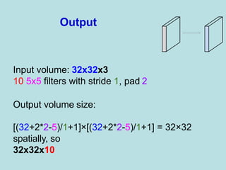 Input volume: 32x32x3
10 5x5 filters with stride 1, pad 2
Output volume size:
[(32+2*2-5)/1+1]×[(32+2*2-5)/1+1] = 32×32
spatially, so
32x32x10
Output
 