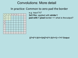 In practice: Common to zero pad the border
0 0 0 0 0 0
0
0
0
0
e.g. input 7x7
3x3 filter, applied with stride 1
pad with 1 pixel border => what is theoutput?
Convolutions: More detail
[(7+2*1-3)/1+1]×[(7+2*1-3)/1+1] = 7×7 Output
 