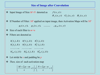 Size of Image after Convolution
 Input Image of Size M×N denoted as
 If Number of Filter: NF applied on input image, then Activation Maps will be NF
 Size of each filter is m×n
 Filters are denoted as
 Let stride be s and padding be p
 Then, size of each activation map
),(),(),(
:),(
yxByxGyxR
yxf
fff
),(,..........),,(),,( 21 yxgyxgyxg NF
),(),(),(
.....................................
),(),(),(
),(),(),(
222
111
kjhkjhkjh
kjhkjhkjh
kjhkjhkjh
b
NF
g
NF
r
NF
bgr
bgr
















1
2
1
2
s
npN
s
mpM
 