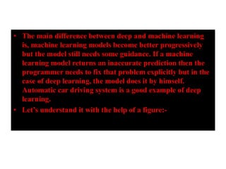 • The main difference between deep and machine learning
is, machine learning models become better progressively
but the model still needs some guidance. If a machine
learning model returns an inaccurate prediction then the
programmer needs to fix that problem explicitly but in the
case of deep learning, the model does it by himself.
Automatic car driving system is a good example of deep
learning.
• Let’s understand it with the help of a figure:-
 
