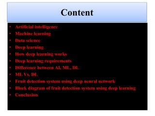 Content
• Artificial intelligence
• Machine learning
• Data science
• Deep learning
• How deep learning works
• Deep learning requirements
• Difference between AI, ML, DL
• ML Vs. DL
• Fruit detection system using deep neural network
• Block diagram of fruit detection system using deep learning
• Conclusion
 