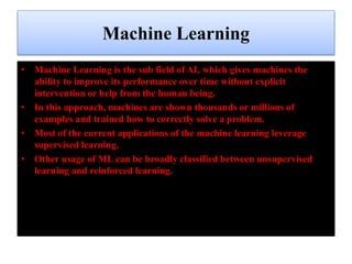 Machine Learning
• Machine Learning is the sub field of AI, which gives machines the
ability to improve its performance over time without explicit
intervention or help from the human being.
• In this approach, machines are shown thousands or millions of
examples and trained how to correctly solve a problem.
• Most of the current applications of the machine learning leverage
supervised learning.
• Other usage of ML can be broadly classified between unsupervised
learning and reinforced learning.
 