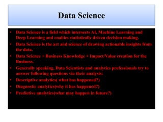 Data Science
• Data Science is a field which intersects AI, Machine Learning and
Deep Learning and enables statistically driven decision making.
• Data Science is the art and science of drawing actionable insights from
the data.
• Data Science + Business Knowledge + Impact/Value creation for the
Business.
• Generally speaking, Data Scientists and analytics professionals try to
answer following questions via their analysis:
• Descriptive analytics( what has happened?)
• Diagnostic analytics(why it has happened?)
• Predictive analytics(what may happen in future?)
 