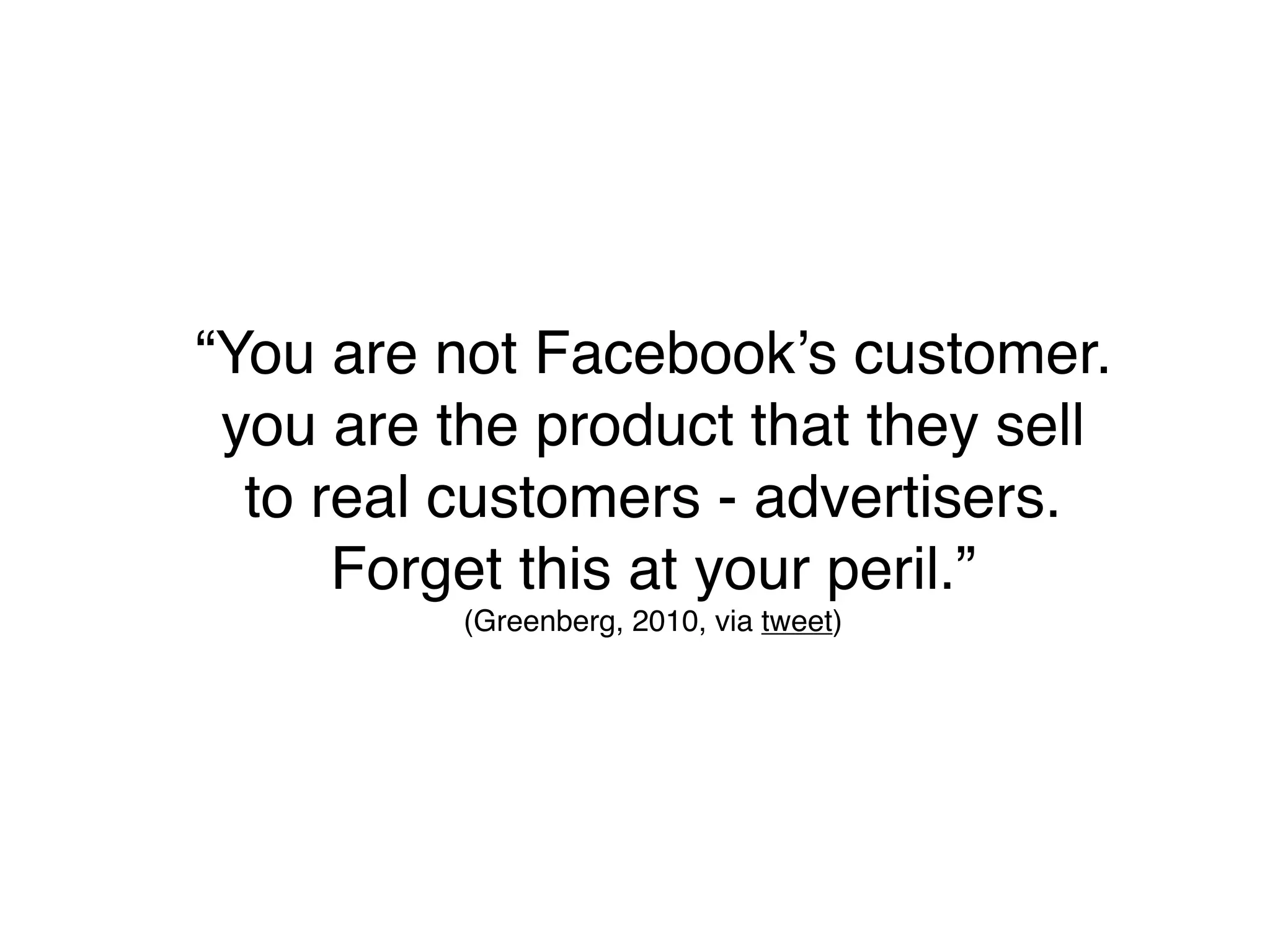 “You are not Facebook’s customer.
 you are the product that they sell
  to real customers - advertisers.
      Forget this at your peril.”
          (Greenberg, 2010, via tweet)
 