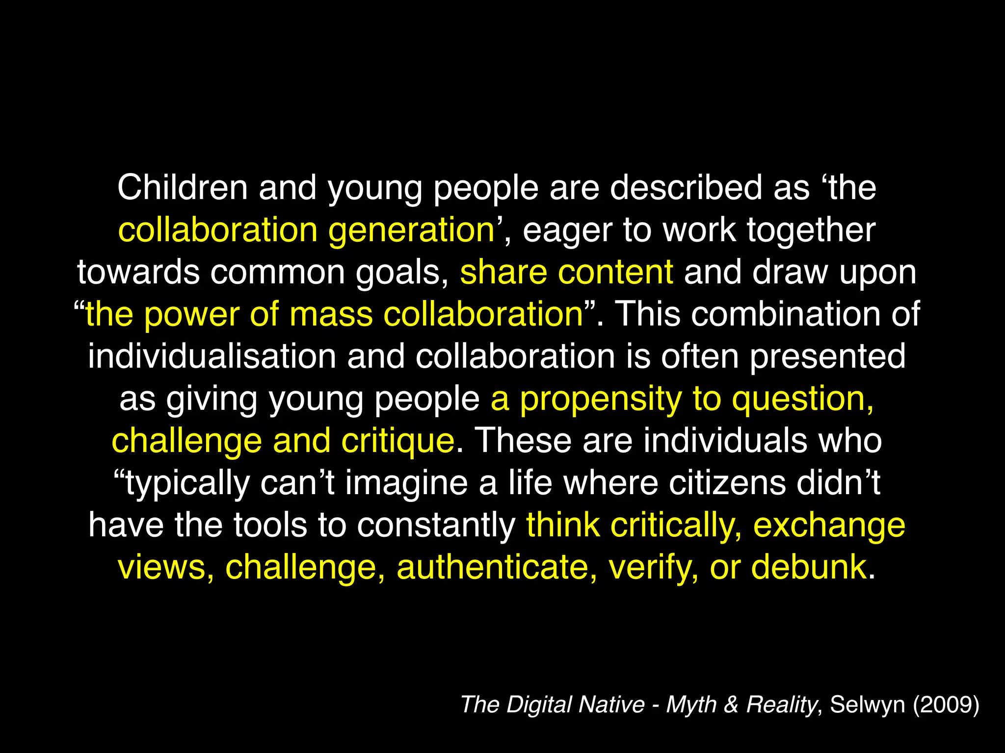 Children and young people are described as ‘the
   collaboration generation’, eager to work together
towards common goals, share content and draw upon
“the power of mass collaboration”. This combination of
 individualisation and collaboration is often presented
   as giving young people a propensity to question,
   challenge and critique. These are individuals who
   “typically can’t imagine a life where citizens didn’t
 have the tools to constantly think critically, exchange
   views, challenge, authenticate, verify, or debunk.


                         The Digital Native - Myth & Reality, Selwyn (2009)
 
