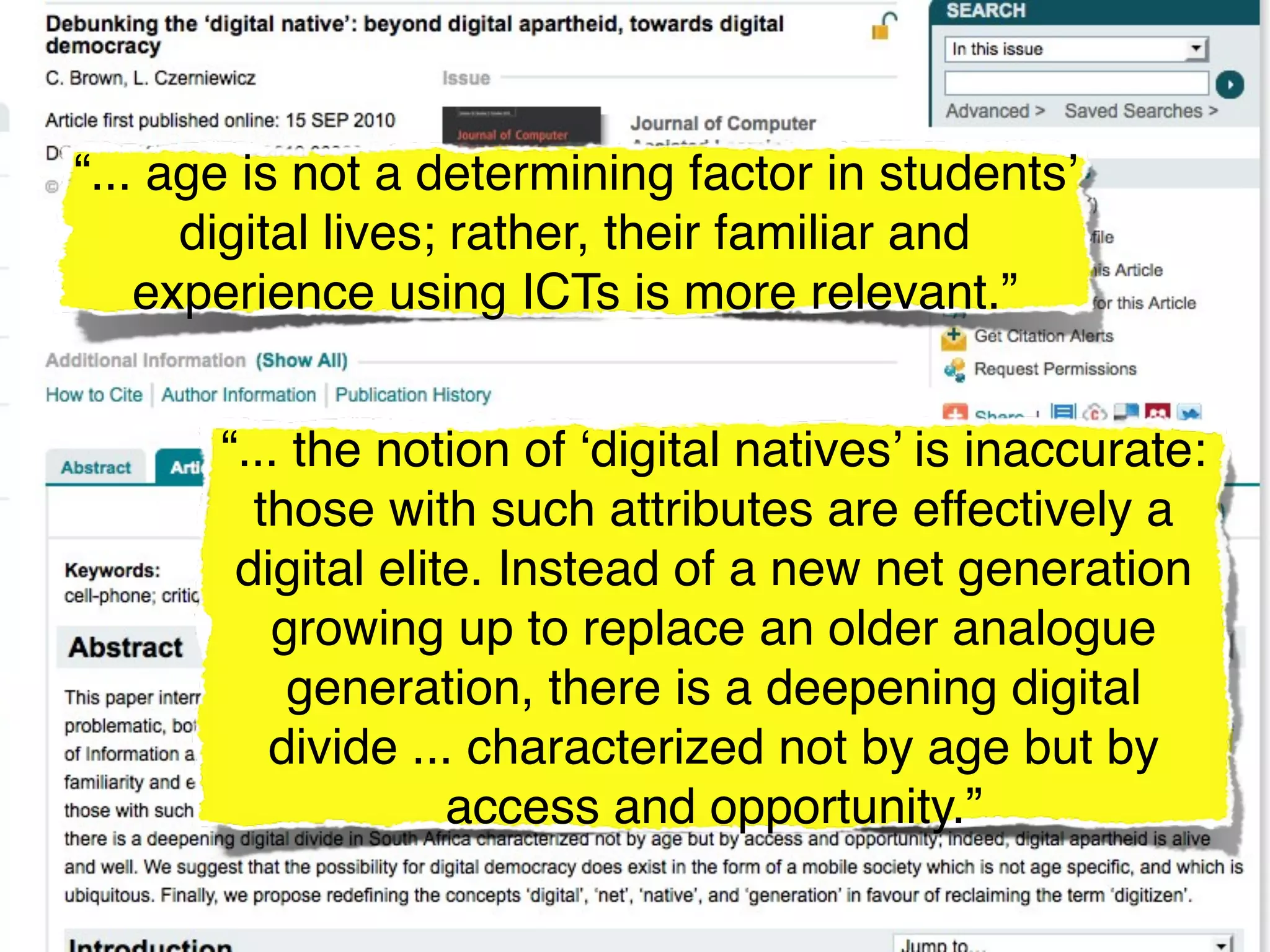 “... age is not a determining factor in students’
      digital lives; rather, their familiar and
    experience using ICTs is more relevant.”


       “... the notion of ‘digital natives’ is inaccurate:
         those with such attributes are effectively a
        digital elite. Instead of a new net generation
          growing up to replace an older analogue
            generation, there is a deepening digital
          divide ... characterized not by age but by
                    access and opportunity.”
 