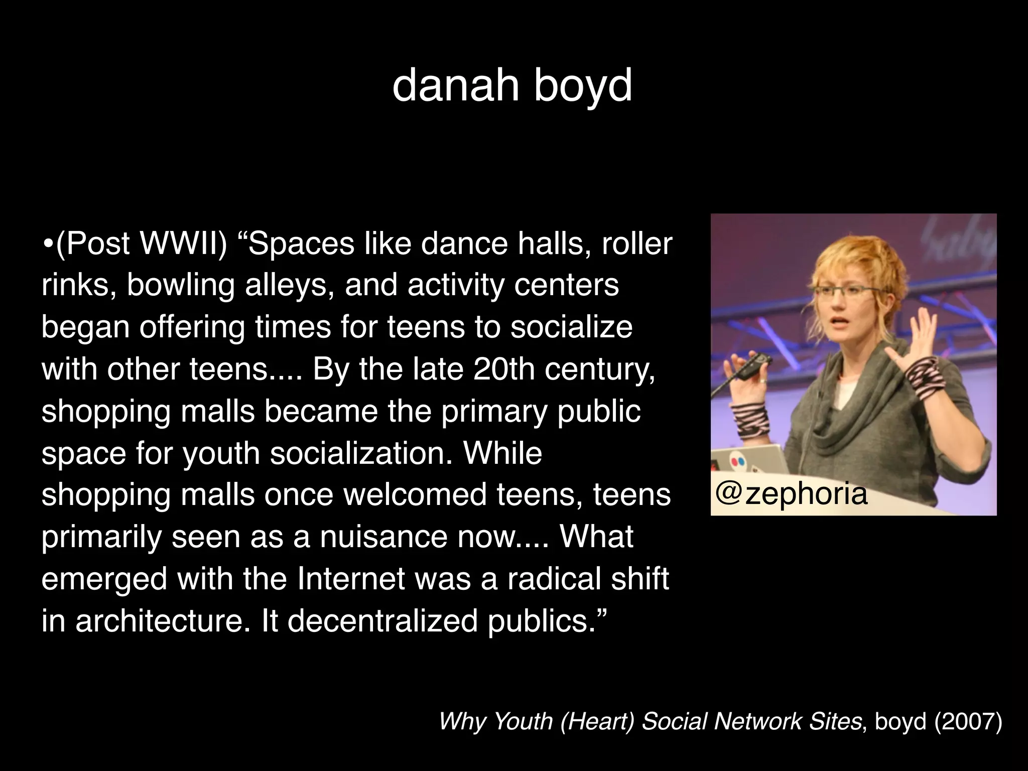 danah boyd


•(Post WWII) “Spaces like dance halls, roller
rinks, bowling alleys, and activity centers
began offering times for teens to socialize
with other teens.... By the late 20th century,
shopping malls became the primary public
space for youth socialization. While
shopping malls once welcomed teens, teens           @zephoria
primarily seen as a nuisance now.... What
emerged with the Internet was a radical shift
in architecture. It decentralized publics.”


                            Why Youth (Heart) Social Network Sites, boyd (2007)
 