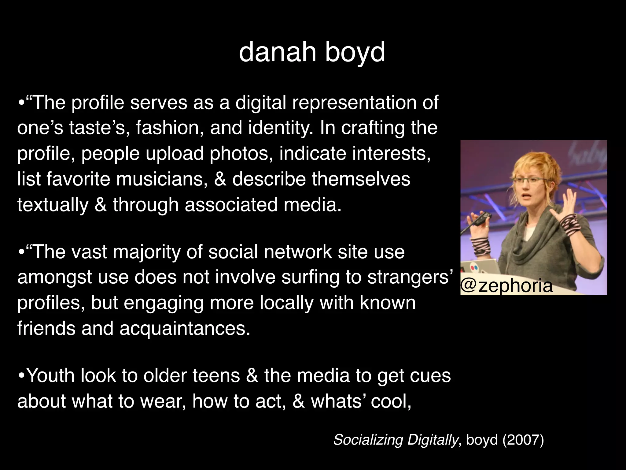 danah boyd
•“The proﬁle serves as a digital representation of
one’s taste’s, fashion, and identity. In crafting the
proﬁle, people upload photos, indicate interests,
list favorite musicians, & describe themselves
textually & through associated media.

•“The vast majority of social network site use
amongst use does not involve surﬁng to strangers’ @zephoria
proﬁles, but engaging more locally with known
friends and acquaintances.

•Youth look to older teens & the media to get cues
about what to wear, how to act, & whats’ cool,
                                       Socializing Digitally, boyd (2007)
 