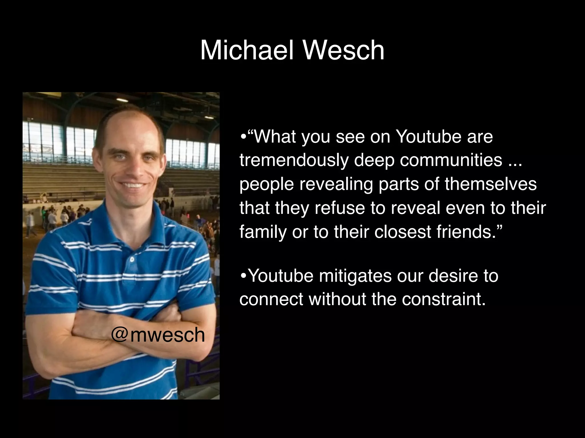 Michael Wesch


          •“What you see on Youtube are
          tremendously deep communities ...
          people revealing parts of themselves
          that they refuse to reveal even to their
          family or to their closest friends.”

          •Youtube mitigates our desire to
          connect without the constraint.

@mwesch
 