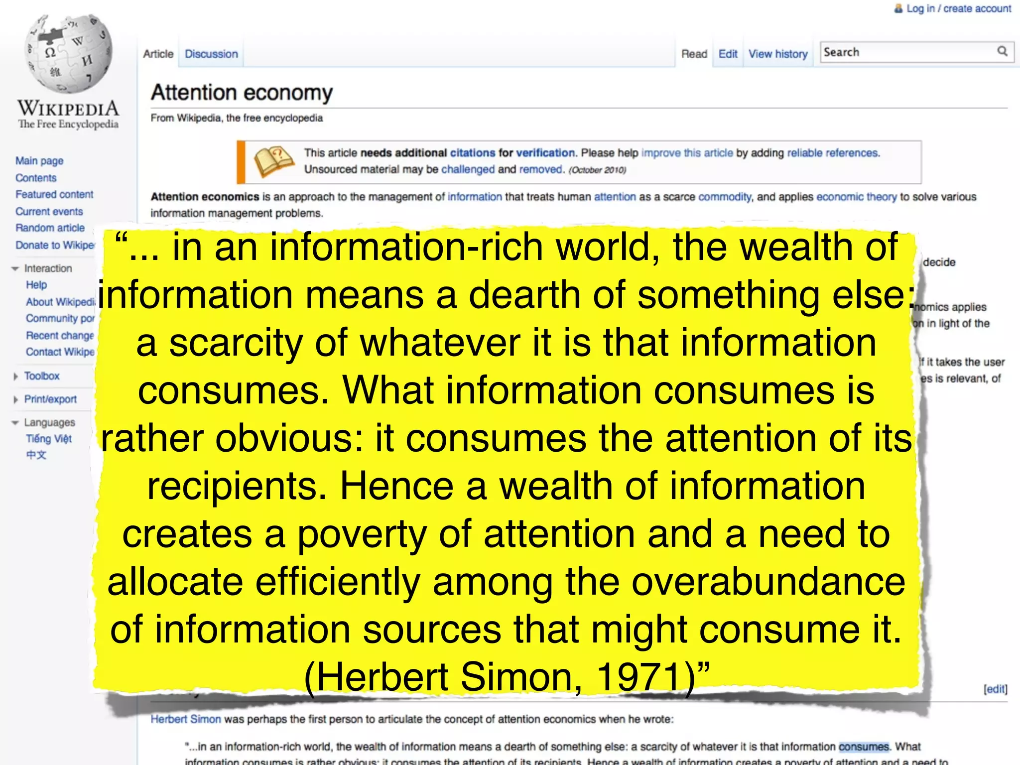 “... in an information-rich world, the wealth of
information means a dearth of something else:
   a scarcity of whatever it is that information
   consumes. What information consumes is
rather obvious: it consumes the attention of its
    recipients. Hence a wealth of information
  creates a poverty of attention and a need to
 allocate efﬁciently among the overabundance
 of information sources that might consume it.
              (Herbert Simon, 1971)”
 