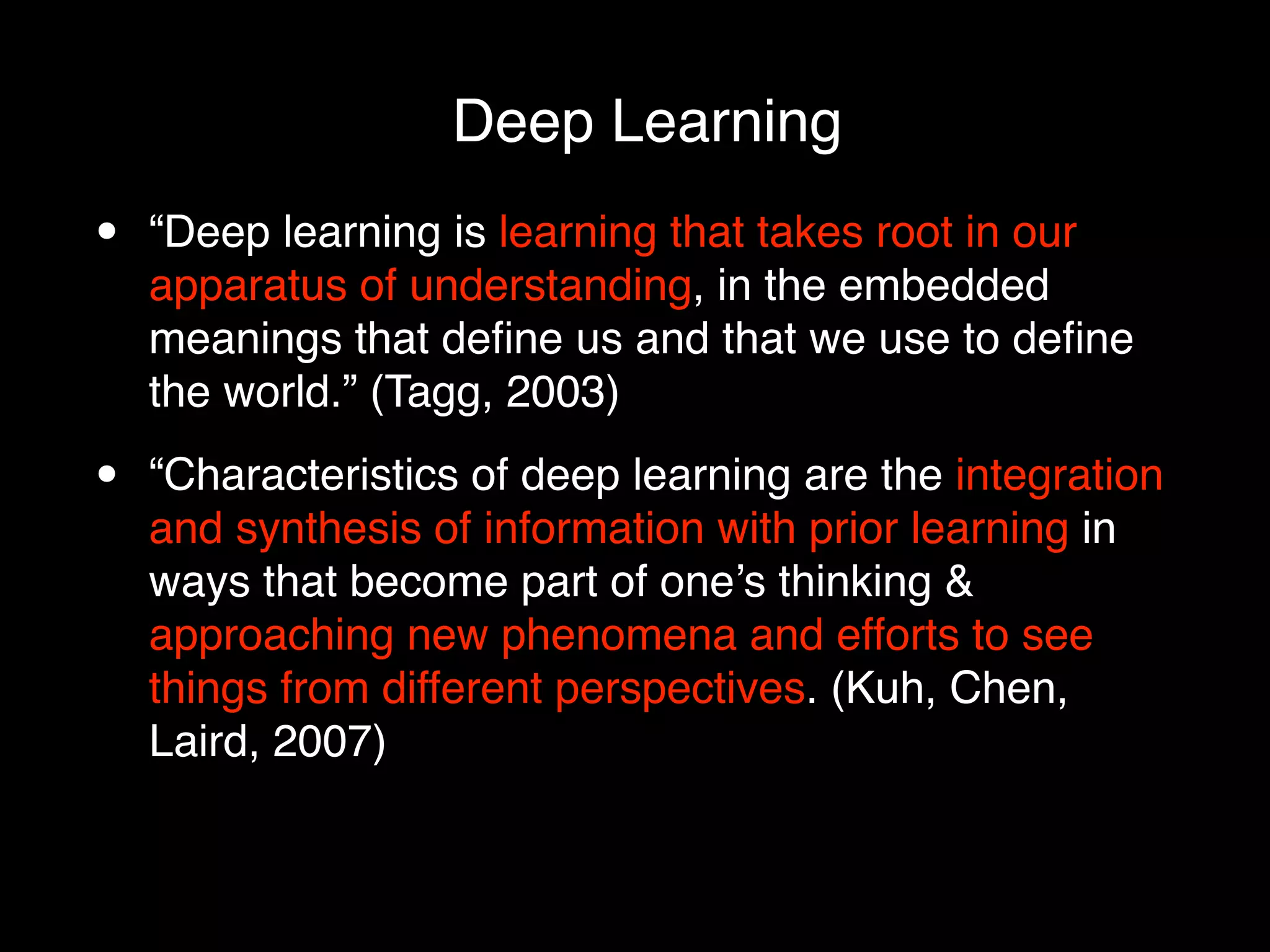 Deep Learning
•   “Deep learning is learning that takes root in our
    apparatus of understanding, in the embedded
    meanings that deﬁne us and that we use to deﬁne
    the world.” (Tagg, 2003)

•   “Characteristics of deep learning are the integration
    and synthesis of information with prior learning in
    ways that become part of one’s thinking &
    approaching new phenomena and efforts to see
    things from different perspectives. (Kuh, Chen,
    Laird, 2007)
 