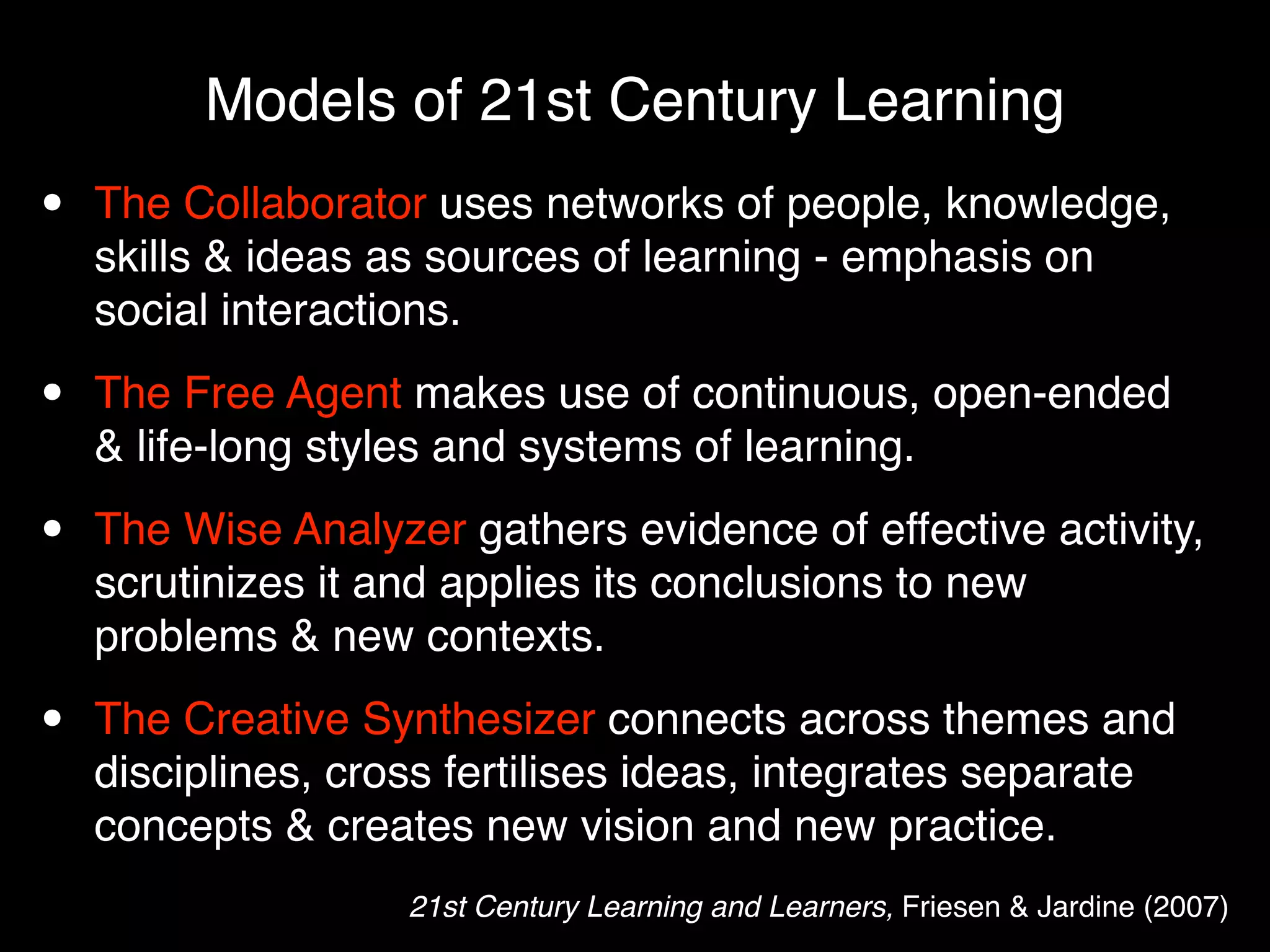 Models of 21st Century Learning
•   The Collaborator uses networks of people, knowledge,
    skills & ideas as sources of learning - emphasis on
    social interactions.

•   The Free Agent makes use of continuous, open-ended
    & life-long styles and systems of learning.

•   The Wise Analyzer gathers evidence of effective activity,
    scrutinizes it and applies its conclusions to new
    problems & new contexts.

•   The Creative Synthesizer connects across themes and
    disciplines, cross fertilises ideas, integrates separate
    concepts & creates new vision and new practice.
                    21st Century Learning and Learners, Friesen & Jardine (2007)
 