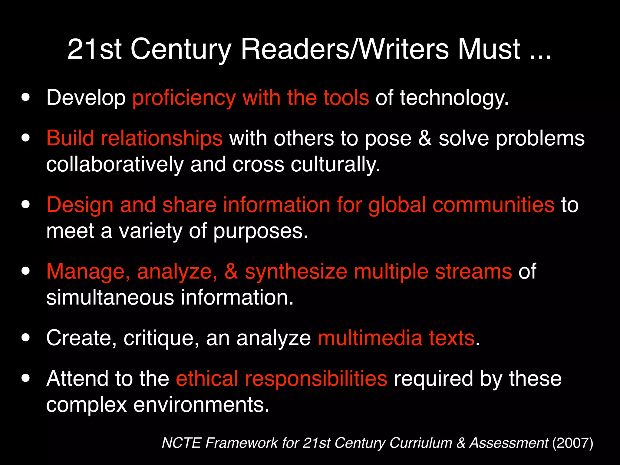 21st Century Readers/Writers Must ...
•   Develop proﬁciency with the tools of technology.

•   Build relationships with others to pose & solve problems
    collaboratively and cross culturally.

•   Design and share information for global communities to
    meet a variety of purposes.

•   Manage, analyze, & synthesize multiple streams of
    simultaneous information.

•   Create, critique, an analyze multimedia texts.

•   Attend to the ethical responsibilities required by these
    complex environments.
                NCTE Framework for 21st Century Curriulum & Assessment (2007)
 