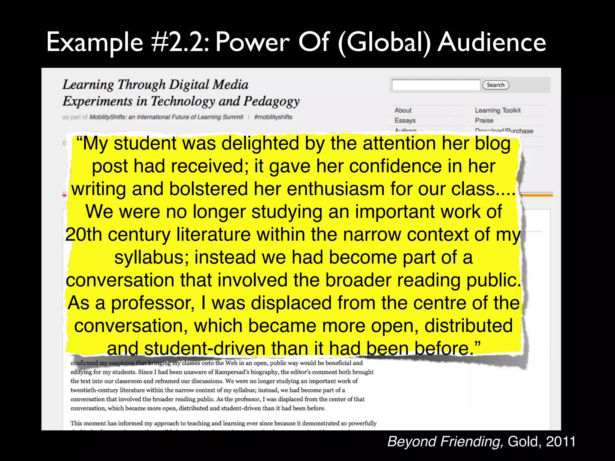 Example #2.2: Power Of (Global) Audience


  “My student was delighted by the attention her blog
    post had received; it gave her conﬁdence in her
  writing and bolstered her enthusiasm for our class....
   We were no longer studying an important work of
 20th century literature within the narrow context of my
        syllabus; instead we had become part of a
 conversation that involved the broader reading public.
 As a professor, I was displaced from the centre of the
  conversation, which became more open, distributed
       and student-driven than it had been before.”



                                       Beyond Friending, Gold, 2011
 