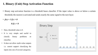 1. Binary (Unit) Step Activation Function
• Binary step activation function is a threshold bases classifier. If the input value is above or below a certain
threshold, the neuron is activated and sends exactly the same signal to the next layer.
• f(x) = 1 if x > 0
0 if x < 0
• Here, threshold value is 0.
• It is very simple and useful to
classify binary problems or
classifier.
• It does not allow multi-value outputs
i.e. cannot support classifying the
inputs into one of several categories.
 