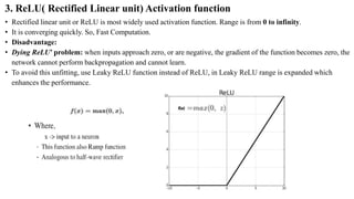 3. ReLU( Rectified Linear unit) Activation function
• Rectified linear unit or ReLU is most widely used activation function. Range is from 0 to infinity.
• It is converging quickly. So, Fast Computation.
• Disadvantage:
• Dying ReLU’ problem: when inputs approach zero, or are negative, the gradient of the function becomes zero, the
network cannot perform backpropagation and cannot learn.
• To avoid this unfitting, use Leaky ReLU function instead of ReLU, in Leaky ReLU range is expanded which
enhances the performance.
 