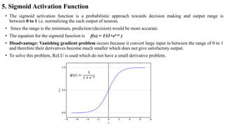 5. Sigmoid Activation Function
• The sigmoid activation function is a probabilistic approach towards decision making and output range is
between 0 to 1 i.e. normalizing the each output of neuron.
• Since the range is the minimum, prediction (decision) would be more accurate.
• The equation for the sigmoid function is f(x) = 1/(1+e(-x) )
• Disadvantage: Vanishing gradient problem occurs because it convert large input in between the range of 0 to 1
and therefore their derivatives become much smaller which does not give satisfactory output.
• To solve this problem, ReLU is used which do not have a small derivative problem.
 